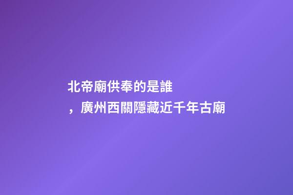 北帝廟供奉的是誰，廣州西關隱藏近千年古廟-第1張-觀點-玄機派